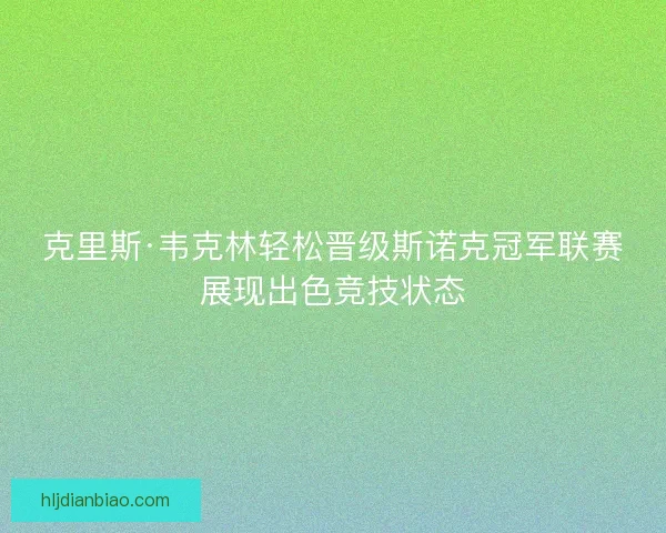 克里斯·韦克林轻松晋级斯诺克冠军联赛展现出色竞技状态