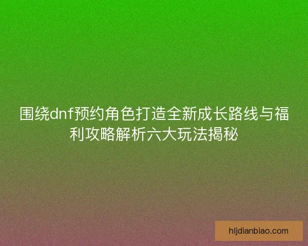 围绕dnf预约角色打造全新成长路线与福利攻略解析六大玩法揭秘 围绕dnf预约角色打造全新成长路线与福利攻略解析六大玩法揭秘