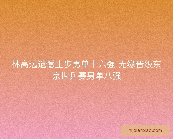 林高远遗憾止步男单十六强 无缘晋级东京世乒赛男单八强