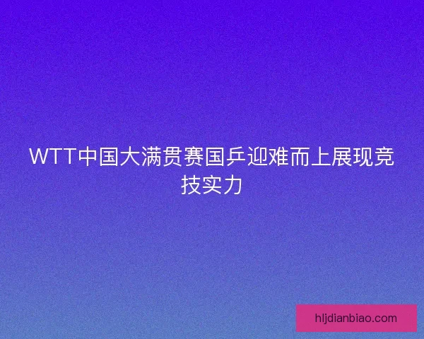 WTT中国大满贯赛国乒迎难而上展现竞技实力 WTT中国大满贯赛国乒迎难而上展现竞技实力