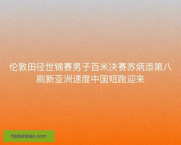 伦敦田径世锦赛男子百米决赛苏炳添第八刷新亚洲速度中国短跑迎来 伦敦田径世锦赛男子百米决赛苏炳添第八刷新亚洲速度中国短跑迎来