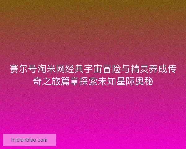赛尔号淘米网经典宇宙冒险与精灵养成传奇之旅篇章探索未知星际奥秘 赛尔号淘米网经典宇宙冒险与精灵养成传奇之旅篇章探索未知星际奥秘