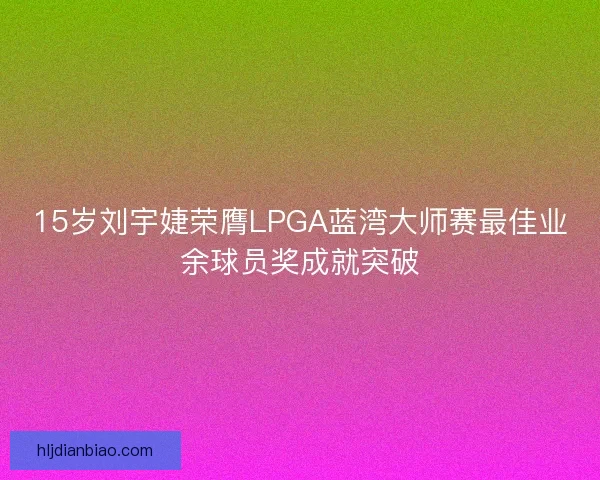 15岁刘宇婕荣膺LPGA蓝湾大师赛最佳业余球员奖成就突破 15岁刘宇婕荣膺LPGA蓝湾大师赛最佳业余球员奖成就突破