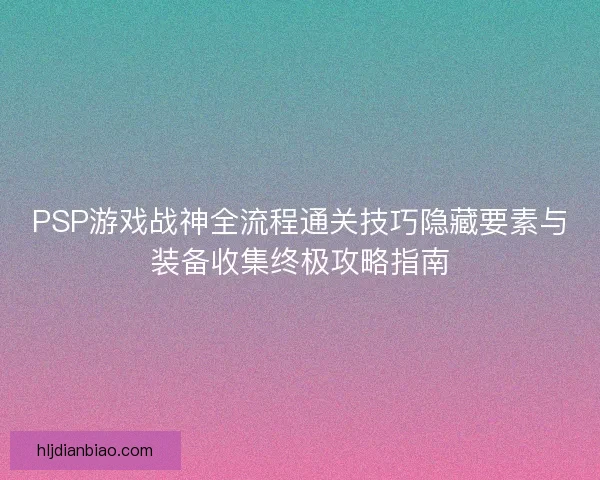 PSP游戏战神全流程通关技巧隐藏要素与装备收集终极攻略指南