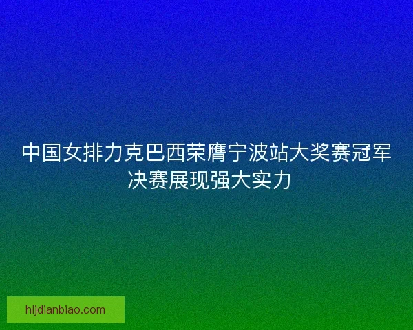 中国女排力克巴西荣膺宁波站大奖赛冠军 决赛展现强大实力 中国女排力克巴西荣膺宁波站大奖赛冠军 决赛展现强大实力