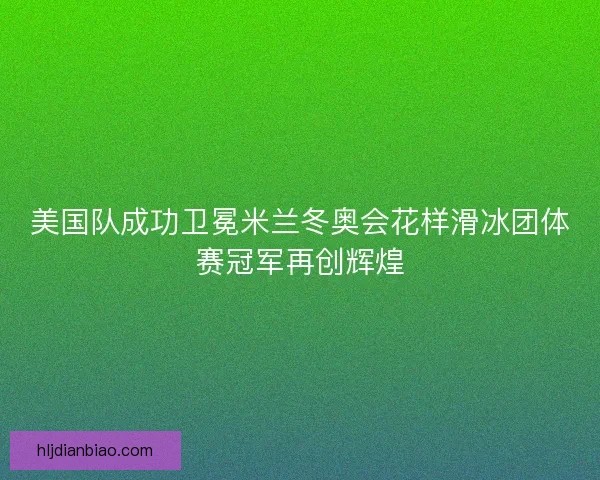 美国队成功卫冕米兰冬奥会花样滑冰团体赛冠军再创辉煌