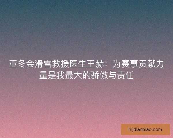 亚冬会滑雪救援医生王赫：为赛事贡献力量是我最大的骄傲与责任