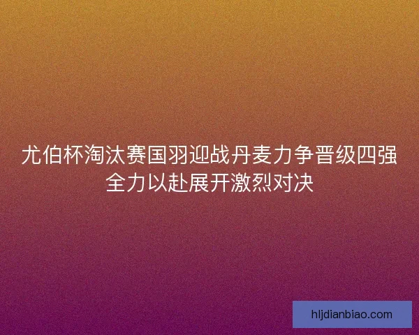 尤伯杯淘汰赛国羽迎战丹麦力争晋级四强全力以赴展开激烈对决