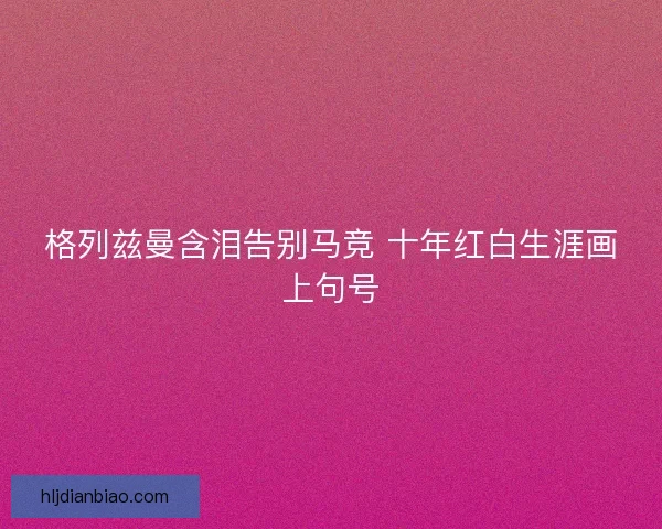 格列兹曼含泪告别马竞 十年红白生涯画上句号