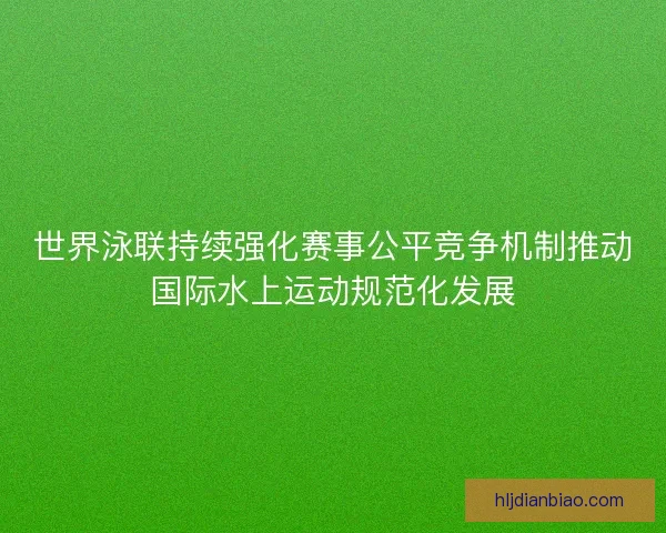 世界泳联持续强化赛事公平竞争机制推动国际水上运动规范化发展 世界泳联持续强化赛事公平竞争机制推动国际水上运动规范化发展