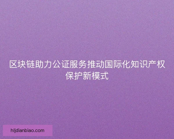 区块链助力公证服务推动国际化知识产权保护新模式 区块链助力公证服务推动国际化知识产权保护新模式
