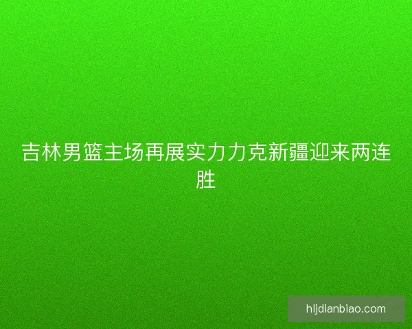 吉林男篮主场再展实力力克新疆迎来两连胜